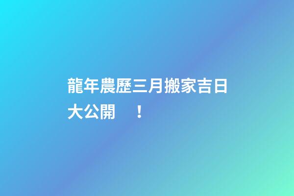 龍年農歷三月搬家吉日大公開！